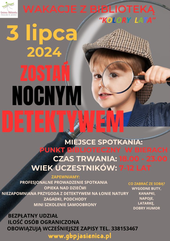 Zapraszamy na zajęcia wakacyjne pt. "Kolory lata" dzieci w wieku od 7 do 12 lat. 3 lipca 2024 / środa/ gra terenowa pt. Zostań nocnym detektywem w godzinach 18:00-23:00 BIERY 11 lipca 2024  /czwartek/ warsztaty taneczne w godz. 11:00-14:00 - GBP w Jasienicy 18 lipca 2024 / czwartek/ warsztaty artystyczne z wikliną w godz. 11:00-14:00 - GBP w Jasienicy 25 lipca 2024 /czwartek/ warsztaty integracyjne pt. Indiańska wioska w godz. 11:00-14:00 - GBP w Jasienicy W tym roku Wakacje z biblioteką " Kolory lata" rozpoczniemy z prawdziwymi detektywem. Spotkamy się w środę 3 lipca 2024 o godz. 18.00 w Punkcie Bibliotecznym w Bierach, gdzie poznamy prowadzącego tę nocną grę w detektywów. Na dzieci czeka wiele atrakcji związanych z tematyką detektywistyczną. Poznanie technik samoobrony oraz nocne podchody to część przygotowanych atrakcji dla dzieci. Ilość osób mogących wziąć udział w wydarzeniu jest ograniczona. Zgłoszonym i zapisanym dzieciom zapewniamy opiekę. Uczestnicy powinni mieć dobre obuwie, odpowiednią odzież, kanapki, napoje i dobry humor. Oprócz Nocy Detektywów, na dzieci w miesiącu lipcu czekają warsztaty taneczne, artystyczne z wikliną oraz warsztaty integracyjne o tematyce indiańskiej. Wszystkie zajęcia są bezpłatne i obowiązują wcześniejsze zapisy. W pierwszej kolejności zapisujemy dzieci, które są Czytelnikami naszych Bibliotek.   Serdecznie zapraszamy!
