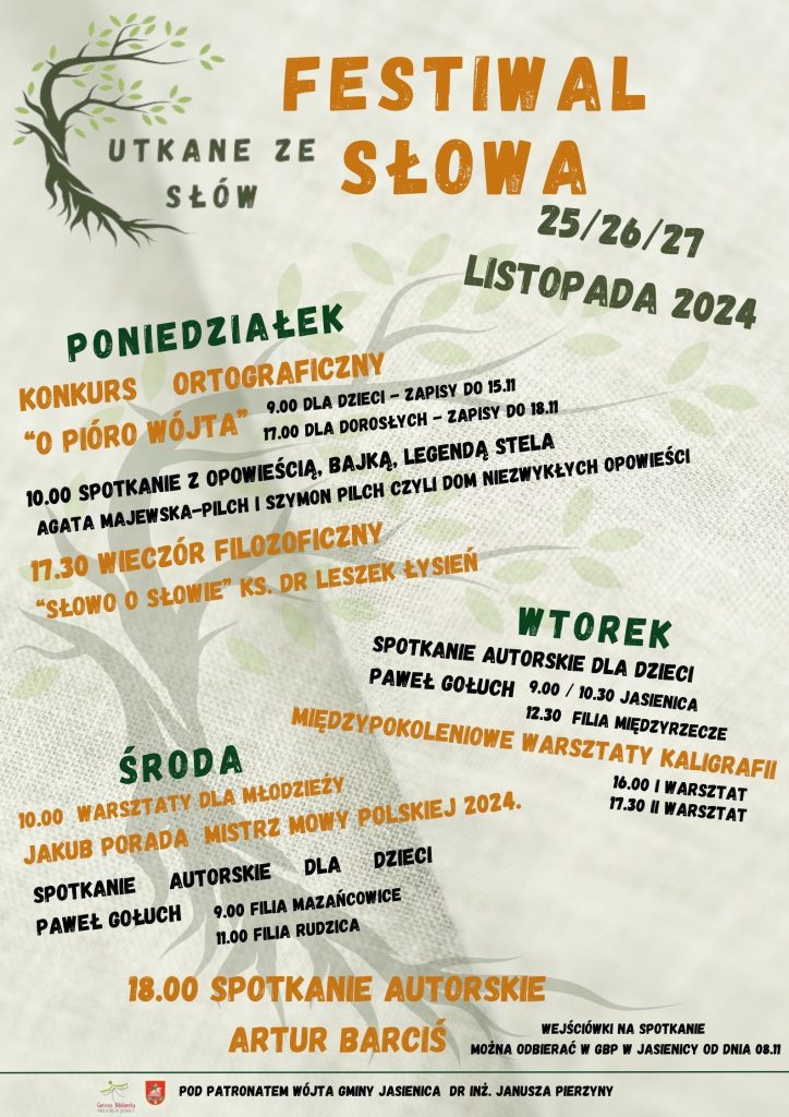 Gminna Biblioteka Publiczna w Jasienicy w dniach od 25 do 27 listopada 2024 r. zaprasza do udziału w Festiwalu Słowa pt. „Utkane ze słów”, który organizowany jest pod patronatem Wójta Gminy Jasienica. Wszystkie wydarzenia festiwalowe mają służyć promocji czytelnictwa i literatury oraz ukazać piękno języka ojczystego w mowie i piśmie. Mamy nadzieję, że staną się również dobrą okazją do wspólnych międzypokoleniowych spotkań przy słowie i ze słowem. Poniedziałek 25 listopada 9:00 Konkurs ortograficzny dla uczniów klas 5 "O PIÓRO WÓJTA" 10:00 Spotkanie z opowieścią, bajką, legendą stela - Agata Majewska-Pilch i Szymon Pilch czyli DOM NIEZWYKŁYCH OPOWIEŚCI 17:00 Konkurs ortograficzny dla dorosłych "O PIÓRO WÓJTA". Zapisy do 18 listopada. 17:30 Wieczór filozoficzny z ks. dr Leszkiem Łysieniem pt. "SŁOWO O SŁOWIE" Wtorek 26 listopada Spotkanie autorskie dla dzieci z Pawłem Gołuchem - wierszokletą i autorem serii książek pt. "Smocze Kroniki" 9:00 GBP w Jasienicy 10:30 GBP w Jasienicy 12:30 Filia w Międzyrzeczu Górnym Międzypokoleniowe warsztaty kaligrafii Zapraszamy dzieci i młodzież wraz z bliskimi. Obowiązują zapisy! 16:00 I Warsztat 17:30 II Warsztat Środa 27 listopada 10:00 spotkanie młodzieży z Jakubem Poradą - Mistrzem Mowy Polskiej 2024 r. Spotkanie autorskie dla dzieci z Pawłem Gołuchem - wierszokletą i autorem serii książek pt. "Smocze Kroniki" 9:00 Filia w Mazańcowicach 11:00 Filia w Rudzicy 18:00 Spotkanie z Arturem Barcisiem Udział w spotkaniu za okazaniem wejściówki, którą będzie można pobierać od 08.11 w GBP w Jasienicy. Ilość miejsc ograniczona. Zapisy oraz dodatkowe informacje można uzyskać w Bibliotece lub pod nr tel. 33/8153-467